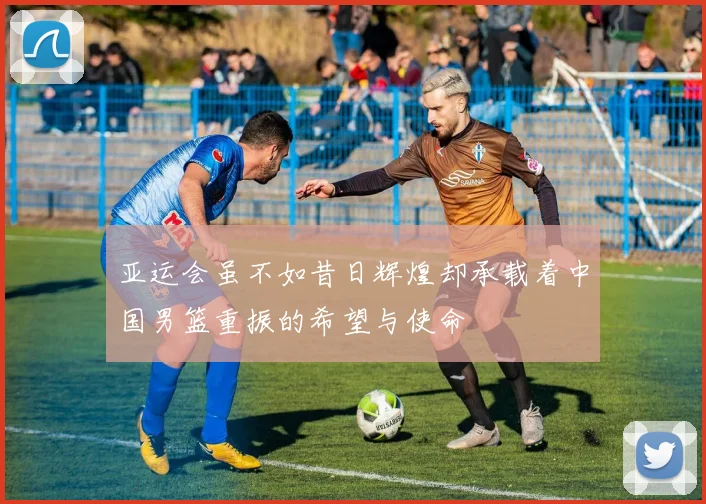亚运会虽不如昔日辉煌却承载着中国男篮重振的希望与使命